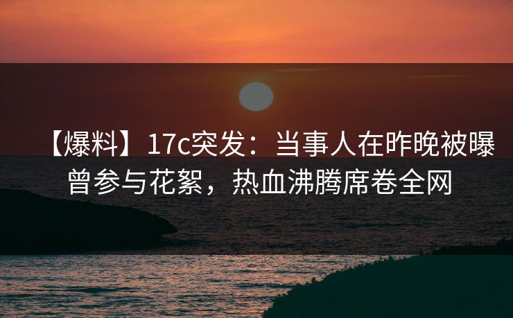 【爆料】17c突发：当事人在昨晚被曝曾参与花絮，热血沸腾席卷全网