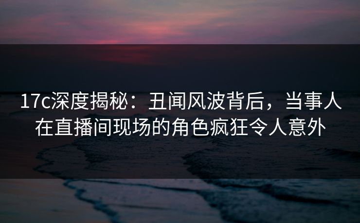 17c深度揭秘：丑闻风波背后，当事人在直播间现场的角色疯狂令人意外