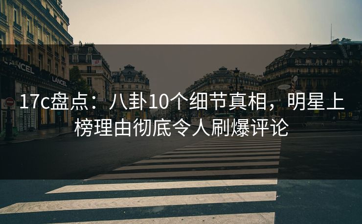 17c盘点：八卦10个细节真相，明星上榜理由彻底令人刷爆评论
