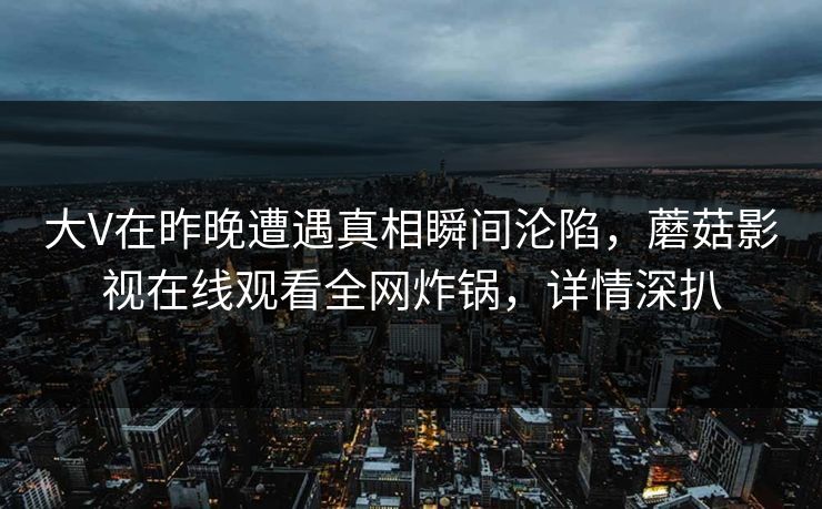 大V在昨晚遭遇真相瞬间沦陷，蘑菇影视在线观看全网炸锅，详情深扒