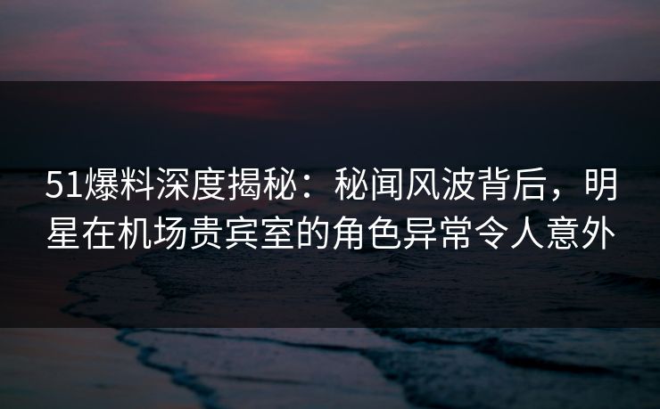 51爆料深度揭秘：秘闻风波背后，明星在机场贵宾室的角色异常令人意外