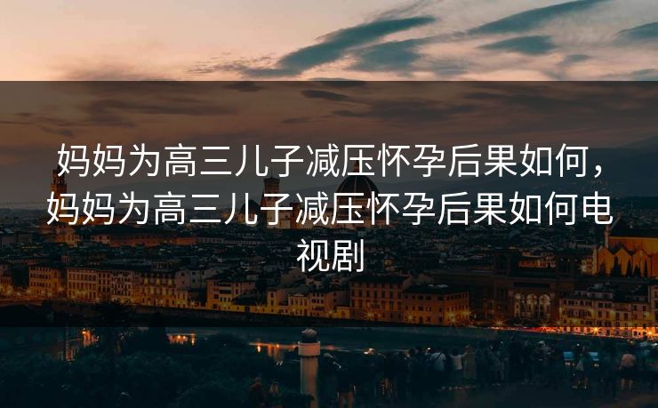 妈妈为高三儿子减压怀孕后果如何，妈妈为高三儿子减压怀孕后果如何电视剧
