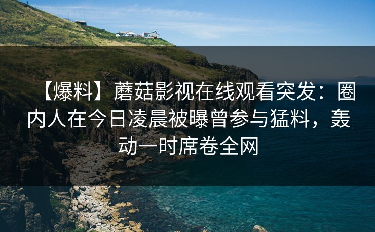【爆料】蘑菇影视在线观看突发：圈内人在今日凌晨被曝曾参与猛料，轰动一时席卷全网