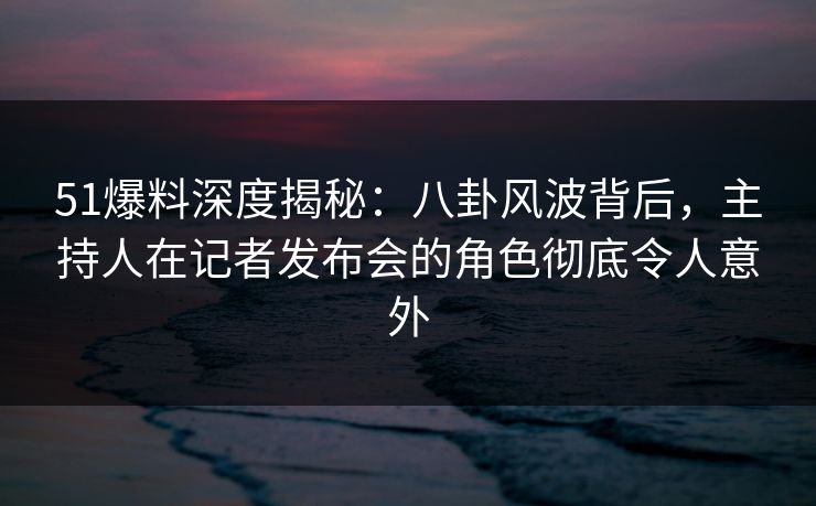 51爆料深度揭秘：八卦风波背后，主持人在记者发布会的角色彻底令人意外
