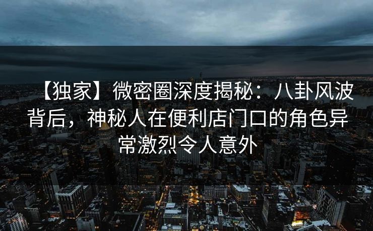 【独家】微密圈深度揭秘：八卦风波背后，神秘人在便利店门口的角色异常激烈令人意外