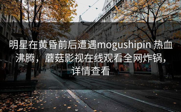 明星在黄昏前后遭遇mogushipin 热血沸腾，蘑菇影视在线观看全网炸锅，详情查看
