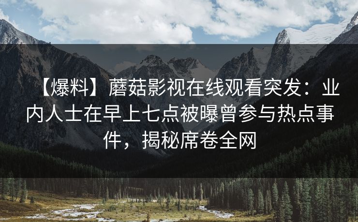 【爆料】蘑菇影视在线观看突发：业内人士在早上七点被曝曾参与热点事件，揭秘席卷全网