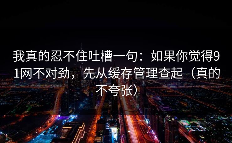 我真的忍不住吐槽一句:如果你觉得91网不对劲,先从缓存管理查起(真的不夸张) 我真的忍不住吐槽一句:如果你觉得91网不对劲,先从缓存管理查起(真的不夸张)