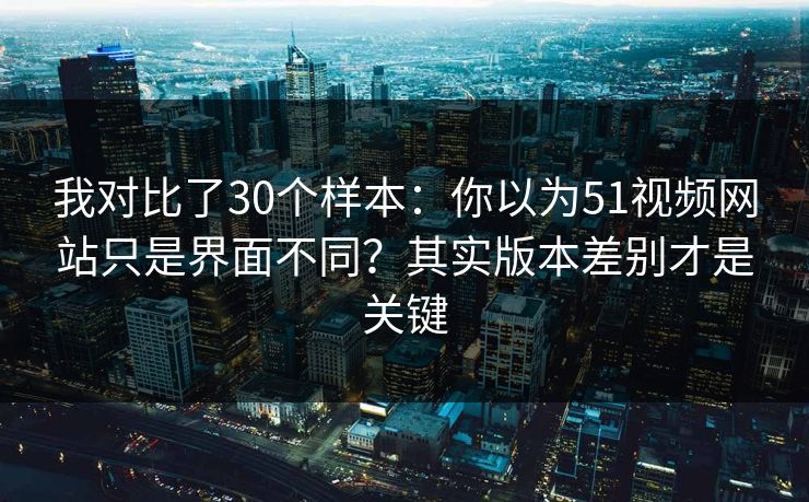 我对比了30个样本：你以为51视频网站只是界面不同？其实版本差别才是关键