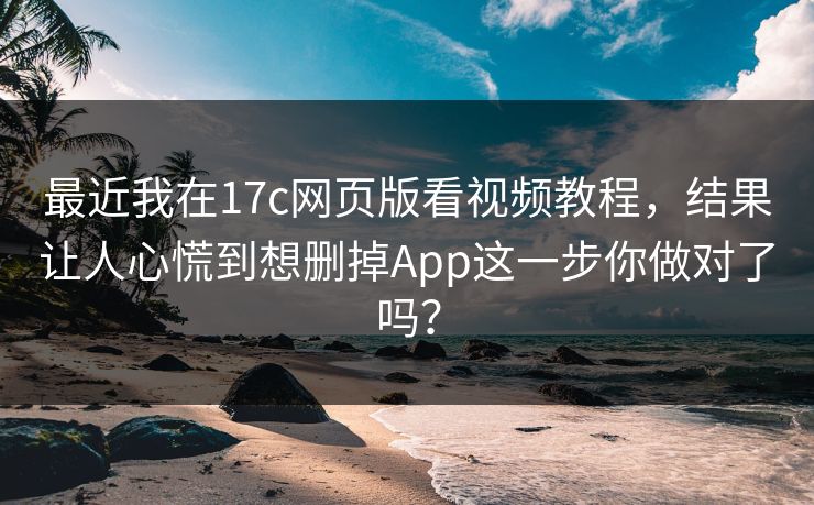 最近我在17c网页版看视频教程，结果让人心慌到想删掉App这一步你做对了吗？  第1张