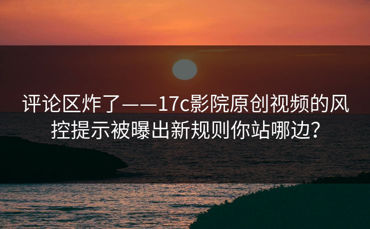 评论区炸了——17c影院原创视频的风控提示被曝出新规则你站哪边? 评论区炸了——17c影院原创视频的风控提示被曝出新规则你站哪边?