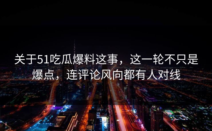 关于51吃瓜爆料这事，这一轮不只是爆点，连评论风向都有人对线