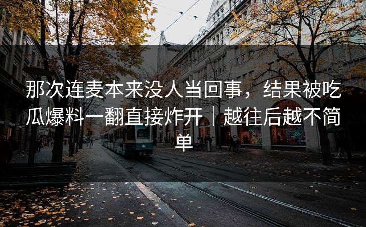 那次连麦本来没人当回事，结果被吃瓜爆料一翻直接炸开｜越往后越不简单