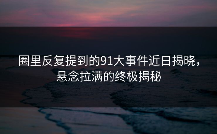 圈里反复提到的91大事件近日揭晓，悬念拉满的终极揭秘  第1张