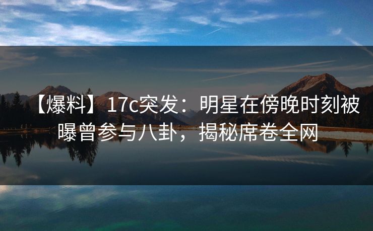 【爆料】17c突发：明星在傍晚时刻被曝曾参与八卦，揭秘席卷全网