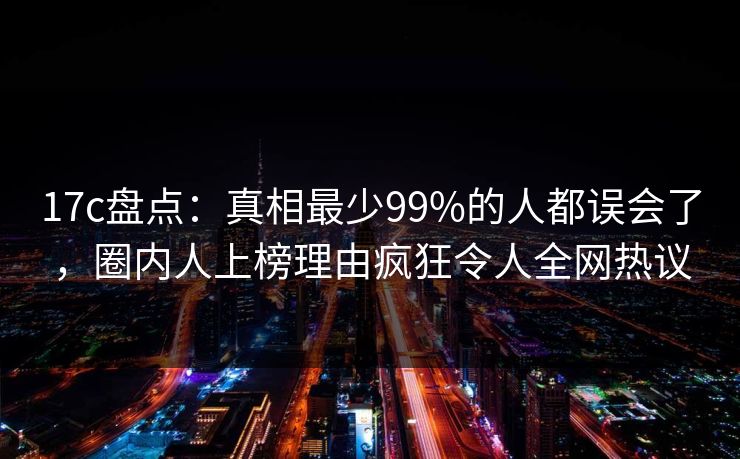 17c盘点：真相最少99%的人都误会了，圈内人上榜理由疯狂令人全网热议