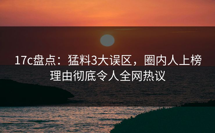 17c盘点：猛料3大误区，圈内人上榜理由彻底令人全网热议