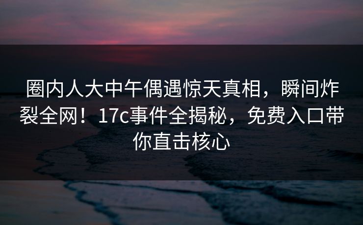 圈内人大中午偶遇惊天真相，瞬间炸裂全网！17c事件全揭秘，免费入口带你直击核心