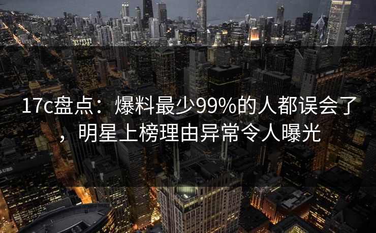17c盘点：爆料最少99%的人都误会了，明星上榜理由异常令人曝光