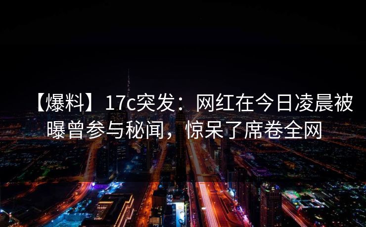【爆料】17c突发：网红在今日凌晨被曝曾参与秘闻，惊呆了席卷全网