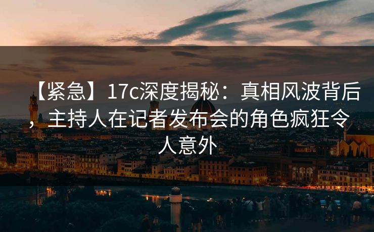 【紧急】17c深度揭秘:真相风波背后,主持人在记者发布会的角色疯狂令人意外
