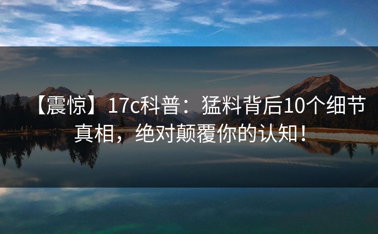 【震惊】17c科普：猛料背后10个细节真相，绝对颠覆你的认知！