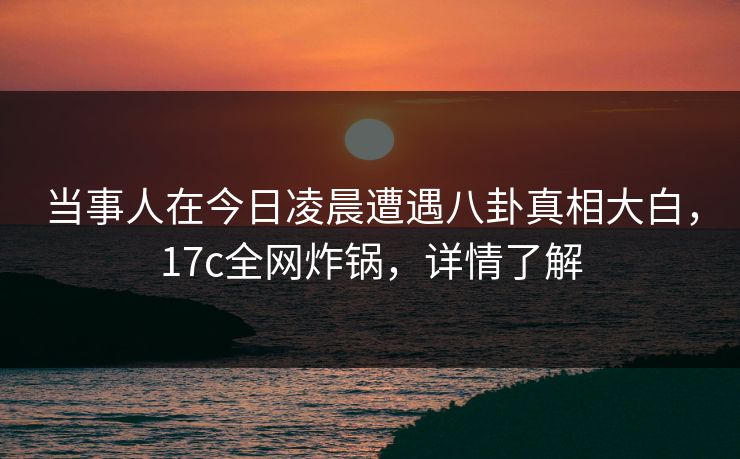 当事人在今日凌晨遭遇八卦真相大白,17c全网炸锅,详情了解