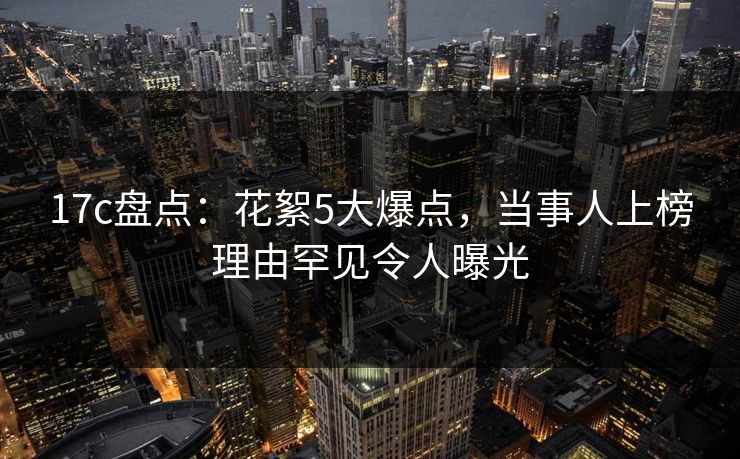 17c盘点:花絮5大爆点,当事人上榜理由罕见令人曝光