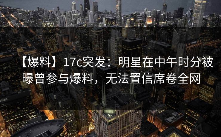 【爆料】17c突发：明星在中午时分被曝曾参与爆料，无法置信席卷全网