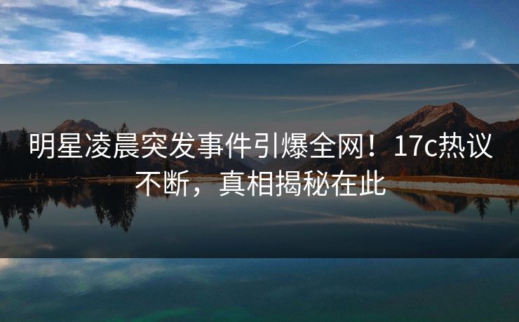 明星凌晨突发事件引爆全网!17c热议不断,真相揭秘在此