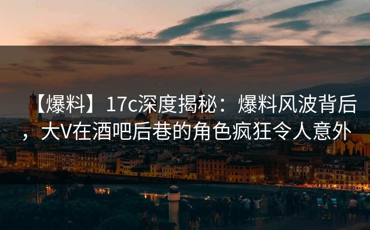 【爆料】17c深度揭秘:爆料风波背后,大V在酒吧后巷的角色疯狂令人意外