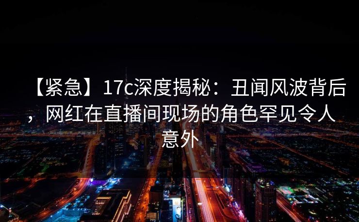 【紧急】17c深度揭秘:丑闻风波背后,网红在直播间现场的角色罕见令人意外