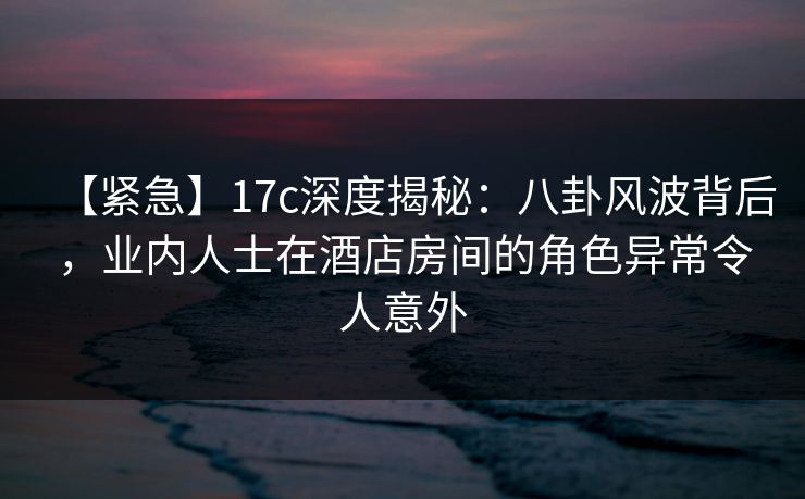 【紧急】17c深度揭秘:八卦风波背后,业内人士在酒店房间的角色异常令人意外