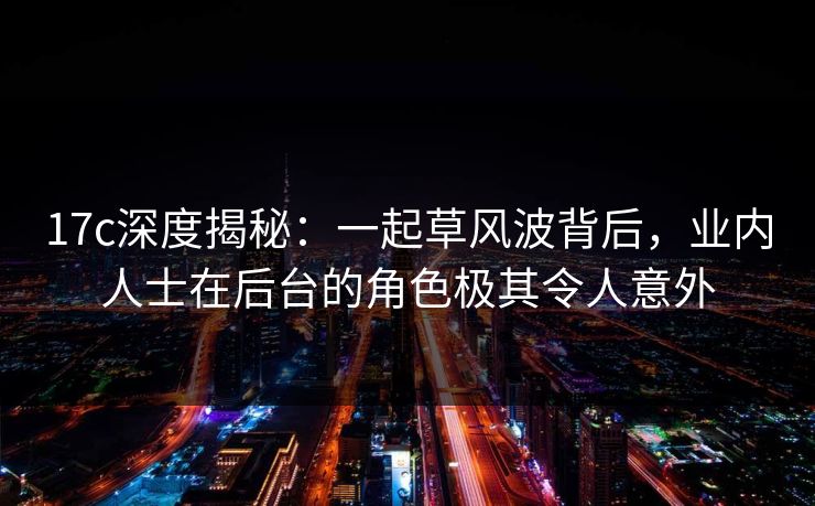 17c深度揭秘:一起草风波背后,业内人士在后台的角色极其令人意外