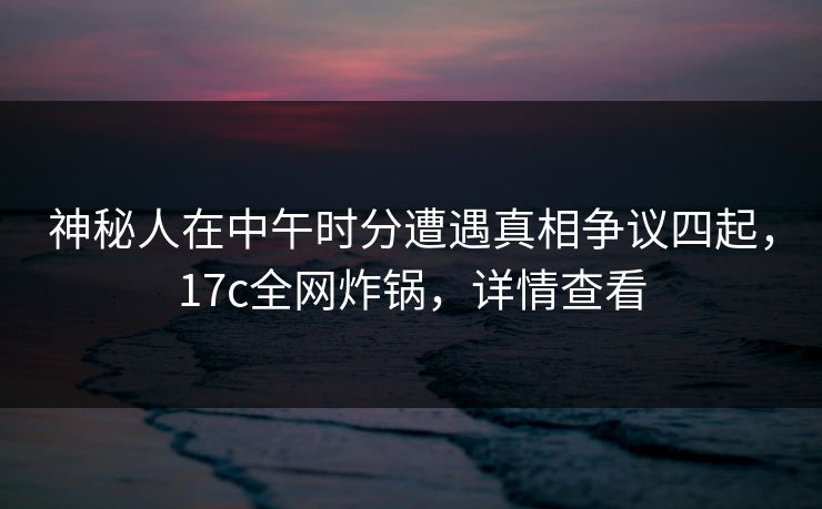 神秘人在中午时分遭遇真相争议四起,17c全网炸锅,详情查看