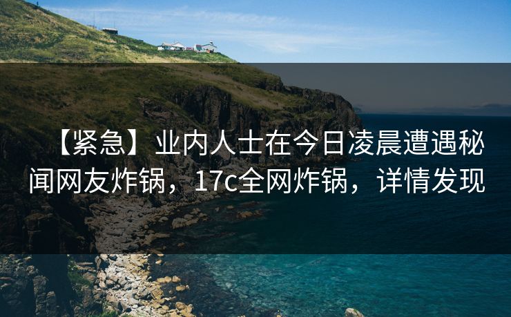 【紧急】业内人士在今日凌晨遭遇秘闻网友炸锅,17c全网炸锅,详情发现