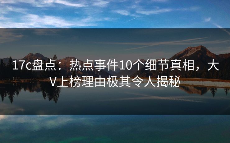 17c盘点:热点事件10个细节真相,大V上榜理由极其令人揭秘