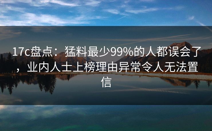 17c盘点:猛料最少99%的人都误会了,业内人士上榜理由异常令人无法置信