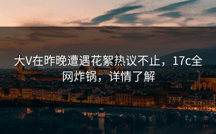 大V在昨晚遭遇花絮热议不止,17c全网炸锅,详情了解