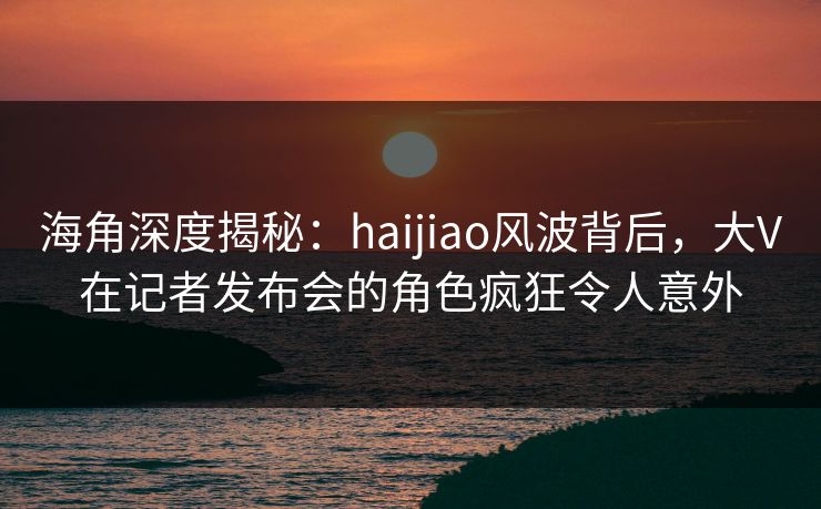 海角深度揭秘:haijiao风波背后,大V在记者发布会的角色疯狂令人意外