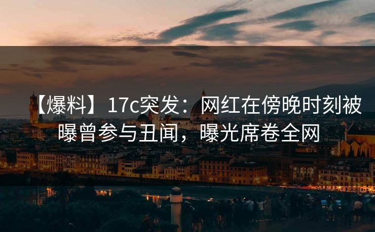 【爆料】17c突发:网红在傍晚时刻被曝曾参与丑闻,曝光席卷全网