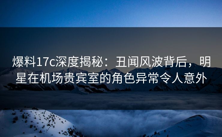 爆料17c深度揭秘：丑闻风波背后，明星在机场贵宾室的角色异常令人意外