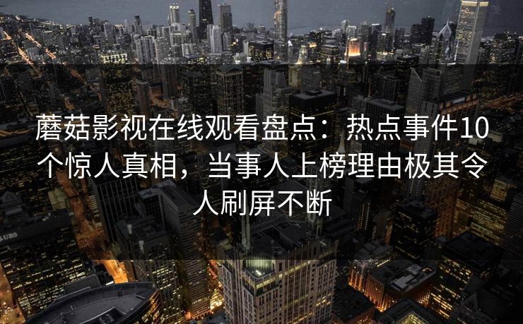 蘑菇影视在线观看盘点:热点事件10个惊人真相,当事人上榜理由极其令人刷屏不断 第1张 蘑菇影视在线观看盘点:热点事件10个惊人真相,当事人上榜理由极其令人刷屏不断 第1张