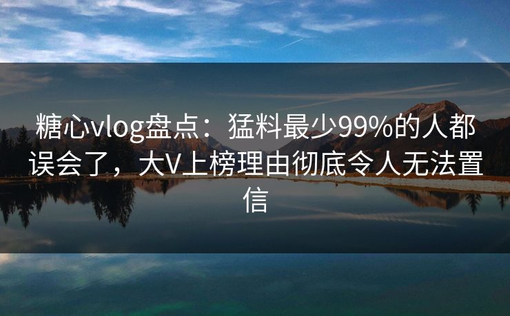 糖心vlog盘点：猛料最少99%的人都误会了，大V上榜理由彻底令人无法置信