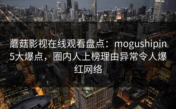 蘑菇影视在线观看盘点:mogushipin5大爆点,圈内人上榜理由异常令人爆红网络