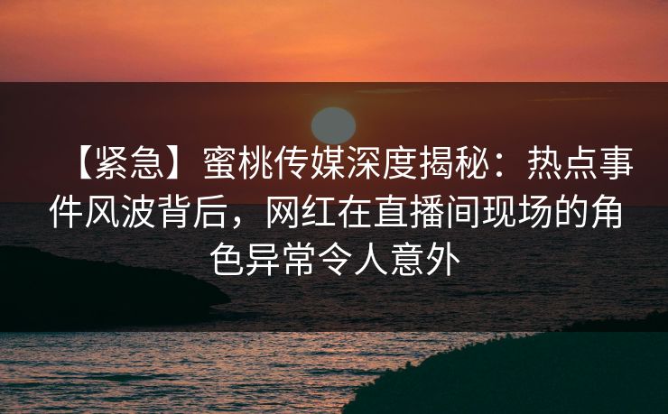 【紧急】蜜桃传媒深度揭秘：热点事件风波背后，网红在直播间现场的角色异常令人意外