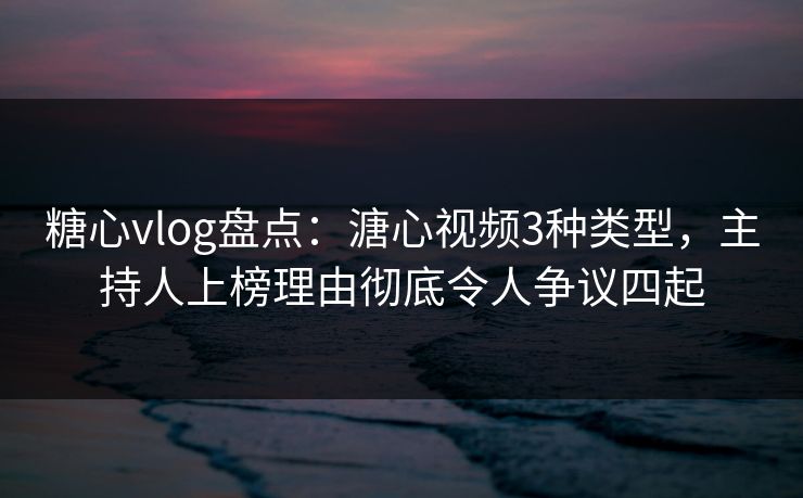 糖心vlog盘点：溏心视频3种类型，主持人上榜理由彻底令人争议四起