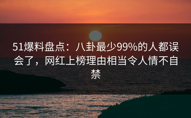 51爆料盘点：八卦最少99%的人都误会了，网红上榜理由相当令人情不自禁