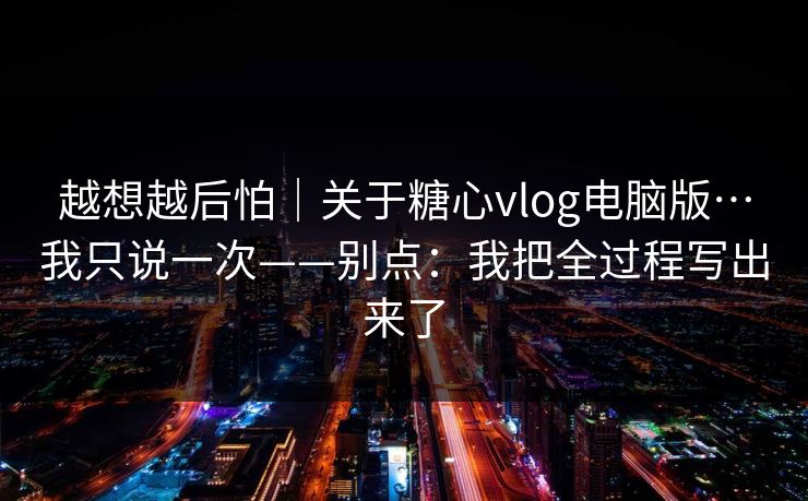 越想越后怕｜关于糖心vlog电脑版…我只说一次——别点：我把全过程写出来了