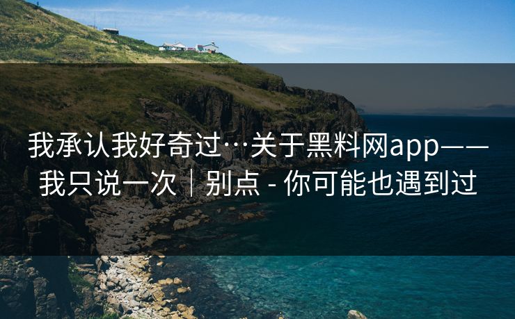 我承认我好奇过…关于黑料网app——我只说一次｜别点 - 你可能也遇到过
